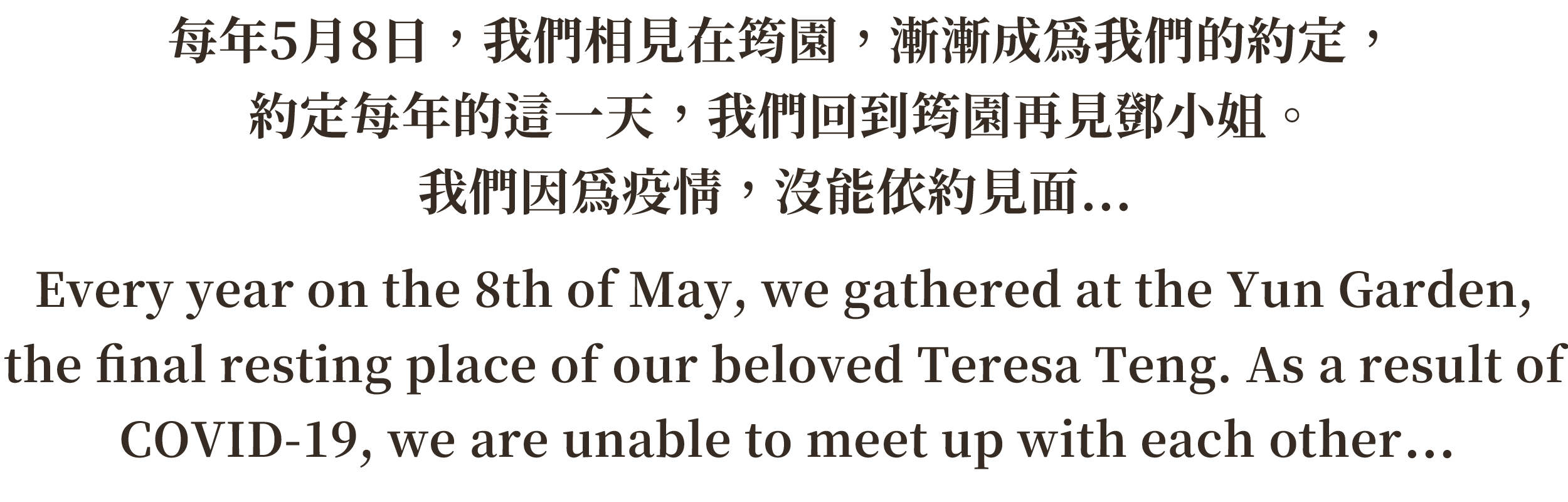 每年5月8日，我們相見在筠園，漸漸成為我們的約定，約定每年的這一天，我們回到筠園再見鄧小姐。2020年，我們因為疫情，沒能依約見面...Every year on the 8th of May, we gathered at the Yun Garden, the final resting place of our beloved Teresa Teng. As a result of COVID-19, we are unable to meet up with each other in 2020.